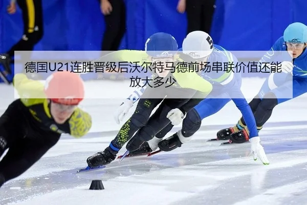 德国U21连胜晋级后沃尔特马德前场串联价值还能放大多少