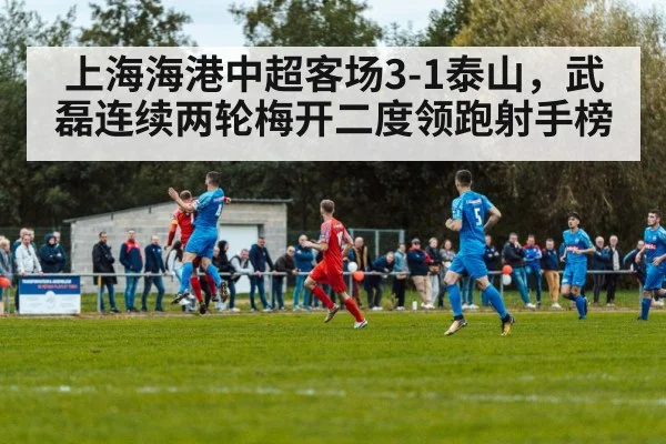 上海海港中超客场3-1泰山，武磊连续两轮梅开二度领跑射手榜